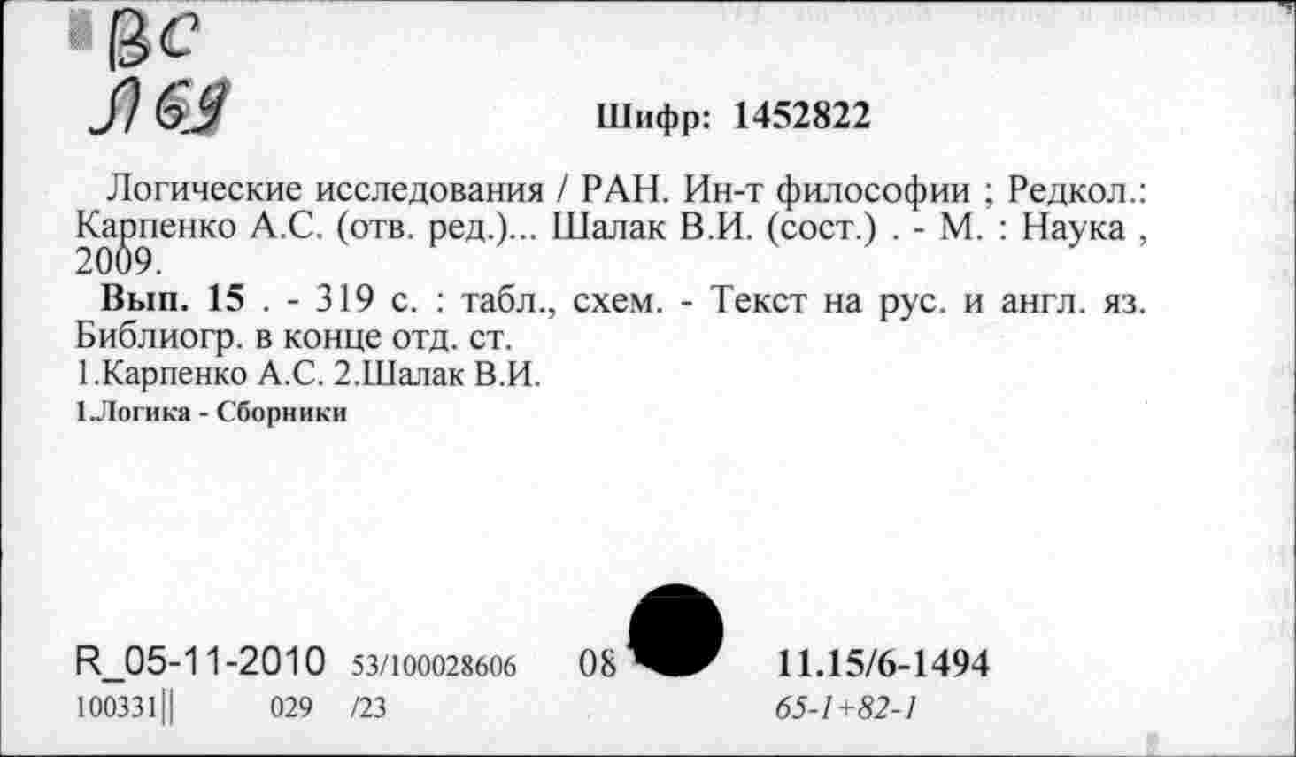 ﻿■13с Л &
Шифр: 1452822
Логические исследования / РАН. Ин-т философии ; Редкол.: Карпенко А.С. (отв. ред.)... Шалак В.И. (сост.) . - М. : Наука , 2009.
Вып. 15 . - 319 с. : табл., схем. - Текст на рус. и англ. яз. Библиогр. в конце отд. ст.
1.Карпенко А.С. 2.Шалак В.И.
I Логика - Сборники
Н_05-11-2010 53/100028606
1003311|	029 /23
11Л5/6-1494
65-1+82-1